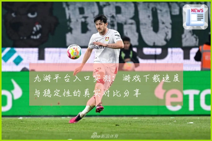 九游平台入口实测：游戏下载速度与稳定性的真实对比分享