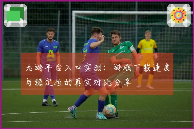 九游平台入口实测：游戏下载速度与稳定性的真实对比分享