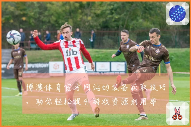 博澳体育官方网站的装备获取技巧，助你轻松提升游戏资源利用率