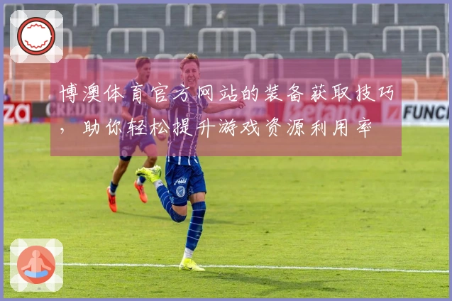 博澳体育官方网站的装备获取技巧，助你轻松提升游戏资源利用率