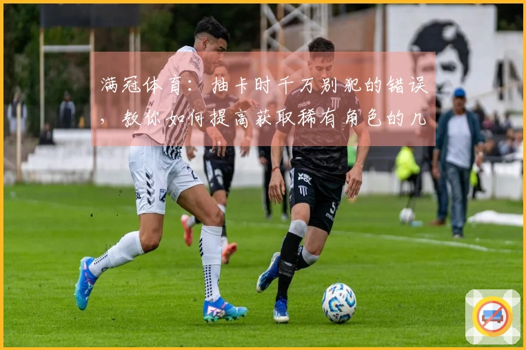 满冠体育：抽卡时千万别犯的错误，教你如何提高获取稀有角色的几率